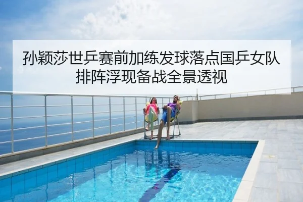 孙颖莎世乒赛前加练发球落点国乒女队排阵浮现备战全景透视